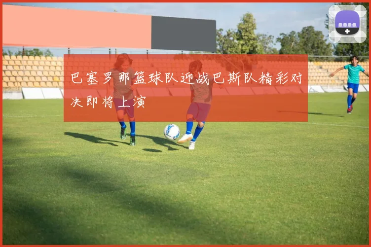 巴塞罗那篮球队迎战巴斯队精彩对决即将上演