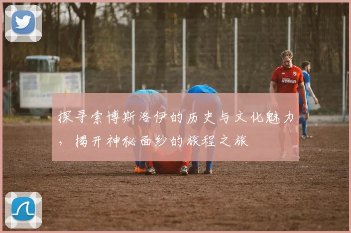 探寻索博斯洛伊的历史与文化魅力，揭开神秘面纱的旅程之旅
