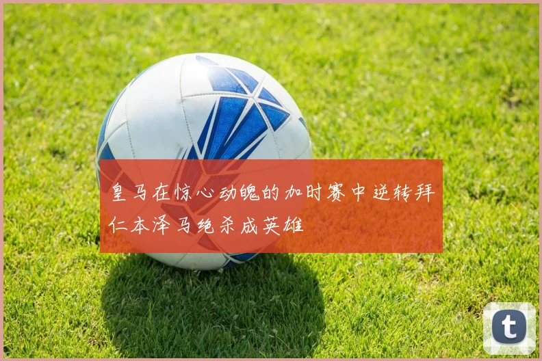 皇马在惊心动魄的加时赛中逆转拜仁本泽马绝杀成英雄
