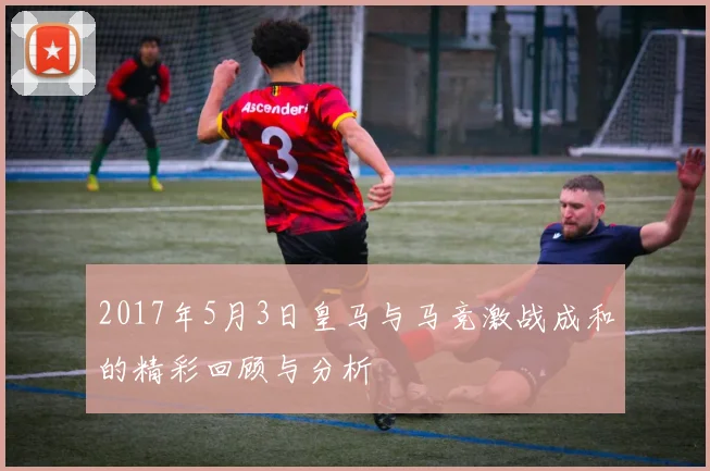 2017年5月3日皇马与马竞激战成和的精彩回顾与分析