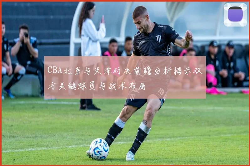 CBA北京与天津对决前瞻分析揭示双方关键球员与战术布局