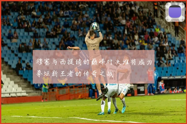 穆塞与西提猜的巅峰对决谁将成为拳坛新王者的传奇之战