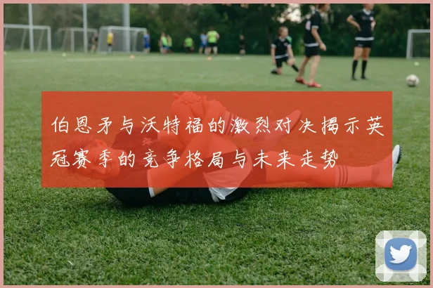 伯恩矛与沃特福的激烈对决揭示英冠赛季的竞争格局与未来走势