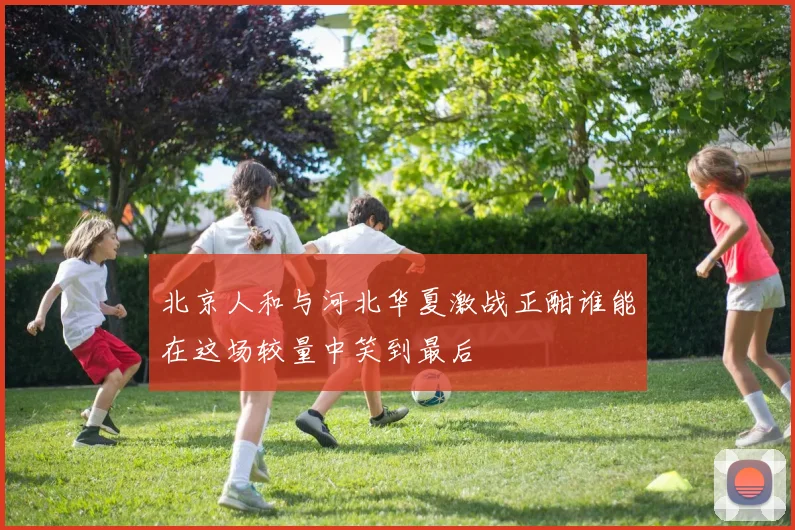 北京人和与河北华夏激战正酣谁能在这场较量中笑到最后