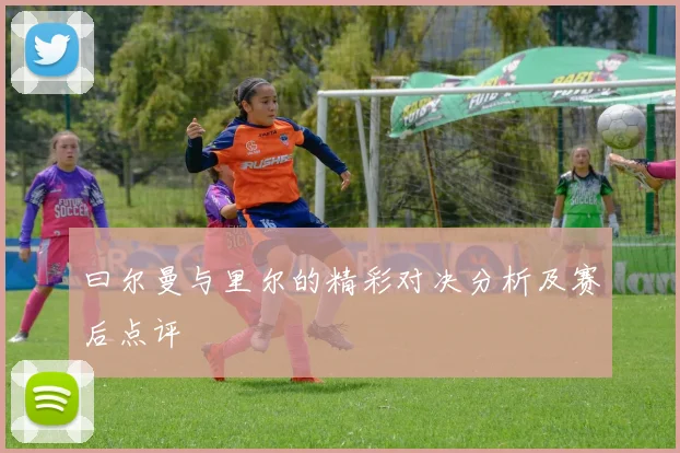 曰尔曼与里尔的精彩对决分析及赛后点评