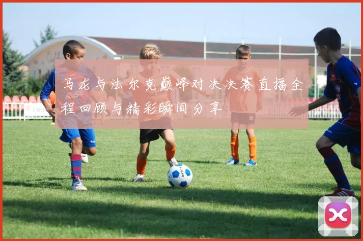 马龙与法尔克巅峰对决决赛直播全程回顾与精彩瞬间分享