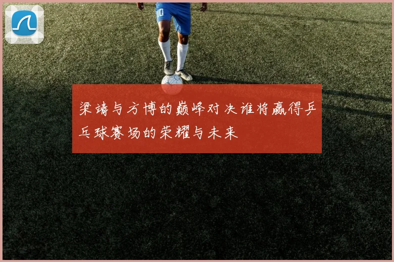 梁靖与方博的巅峰对决谁将赢得乒乓球赛场的荣耀与未来