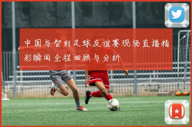 中国与智利足球友谊赛现场直播精彩瞬间全程回顾与分析