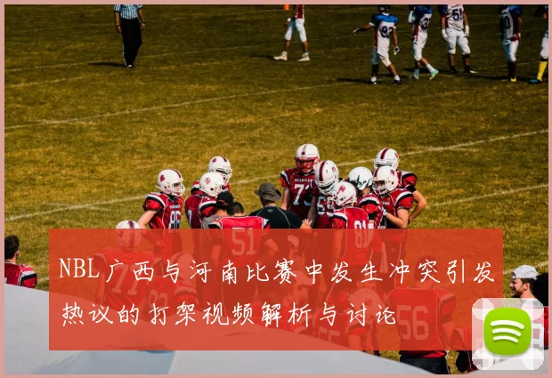 NBL广西与河南比赛中发生冲突引发热议的打架视频解析与讨论