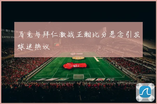 马竞与拜仁激战正酣比分悬念引发球迷热议