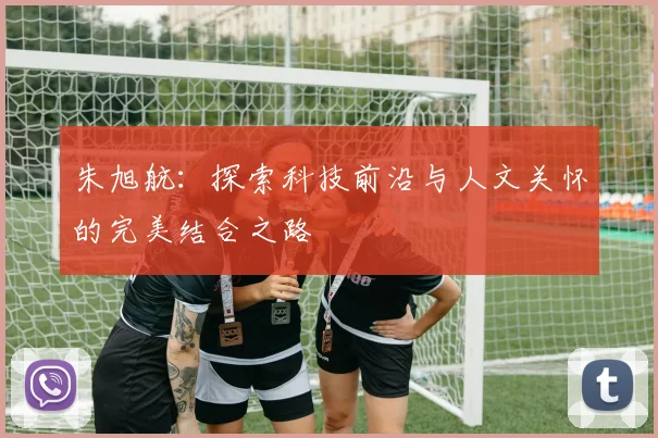 朱旭航：探索科技前沿与人文关怀的完美结合之路