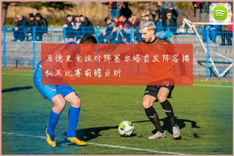 马德里竞技对阵塞尔塔首发阵容揭秘及比赛前瞻分析