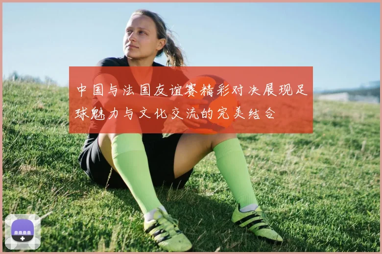 中国与法国友谊赛精彩对决展现足球魅力与文化交流的完美结合
