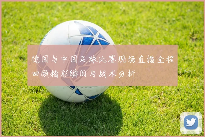 德国与中国足球比赛现场直播全程回顾精彩瞬间与战术分析