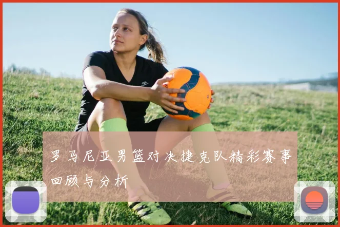 罗马尼亚男篮对决捷克队精彩赛事回顾与分析