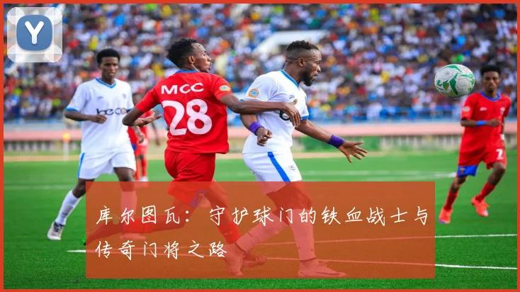 库尔图瓦：守护球门的铁血战士与传奇门将之路