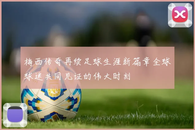 梅西传奇再续足球生涯新篇章全球球迷共同见证的伟大时刻