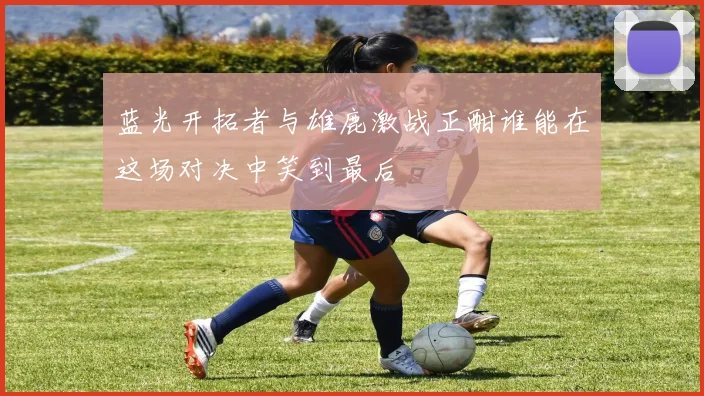 蓝光开拓者与雄鹿激战正酣谁能在这场对决中笑到最后