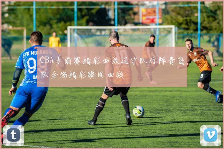 CBA季前赛精彩回放辽宁队对阵青岛队全场精彩瞬间回顾