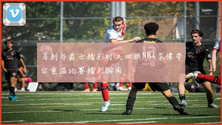 马刺与爵士精彩对决回顾NBA录像带你重温比赛精彩瞬间