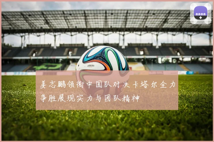 姜志鹏领衔中国队对决卡塔尔全力争胜展现实力与团队精神