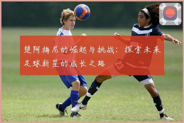 楚阿梅尼的崛起与挑战：探索未来足球新星的成长之路