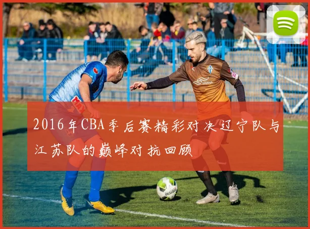 2016年CBA季后赛精彩对决辽宁队与江苏队的巅峰对抗回顾