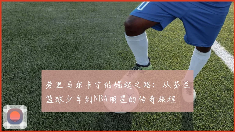 劳里马尔卡宁的崛起之路：从芬兰篮球少年到NBA明星的传奇旅程