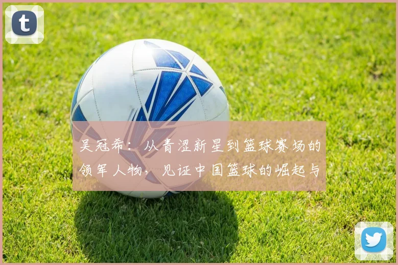 吴冠希：从青涩新星到篮球赛场的领军人物，见证中国篮球的崛起与辉煌