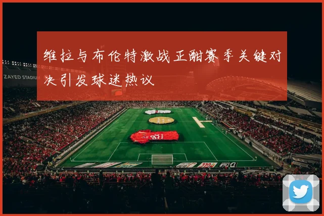 维拉与布伦特激战正酣赛季关键对决引发球迷热议