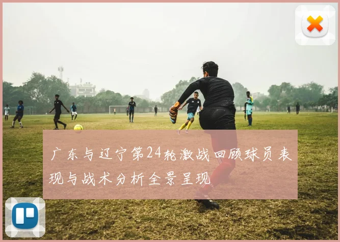 广东与辽宁第24轮激战回顾球员表现与战术分析全景呈现