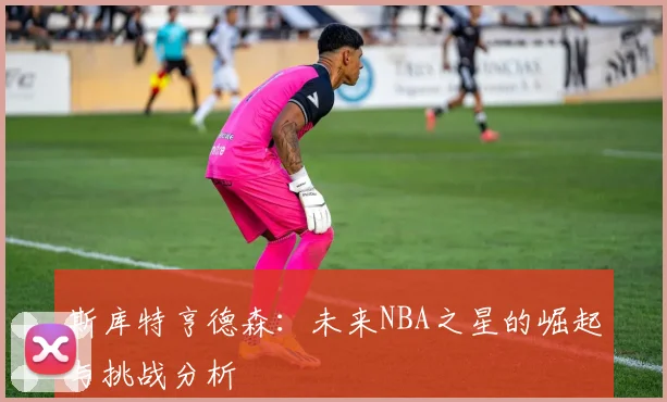 斯库特亨德森：未来NBA之星的崛起与挑战分析