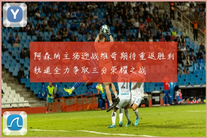 阿森纳主场迎战维奇期待重返胜利轨道全力争取三分荣耀之战