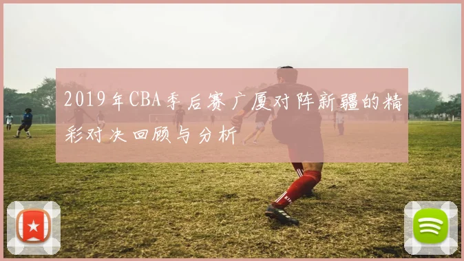 2019年CBA季后赛广厦对阵新疆的精彩对决回顾与分析