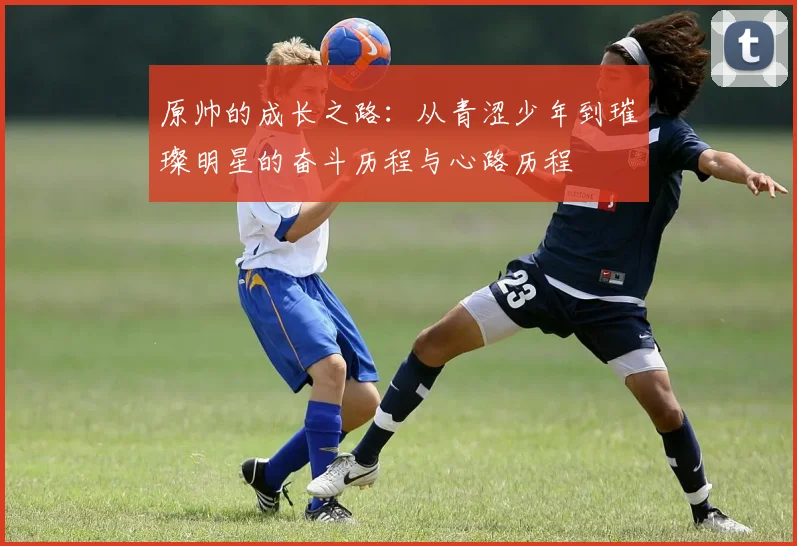 原帅的成长之路：从青涩少年到璀璨明星的奋斗历程与心路历程