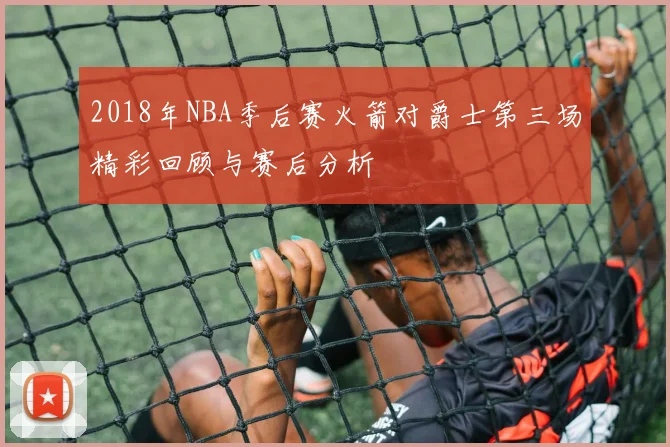 2018年NBA季后赛火箭对爵士第三场精彩回顾与赛后分析