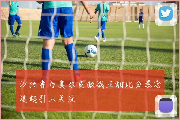 沙托鲁与奥尔良激战正酣比分悬念迭起引人关注