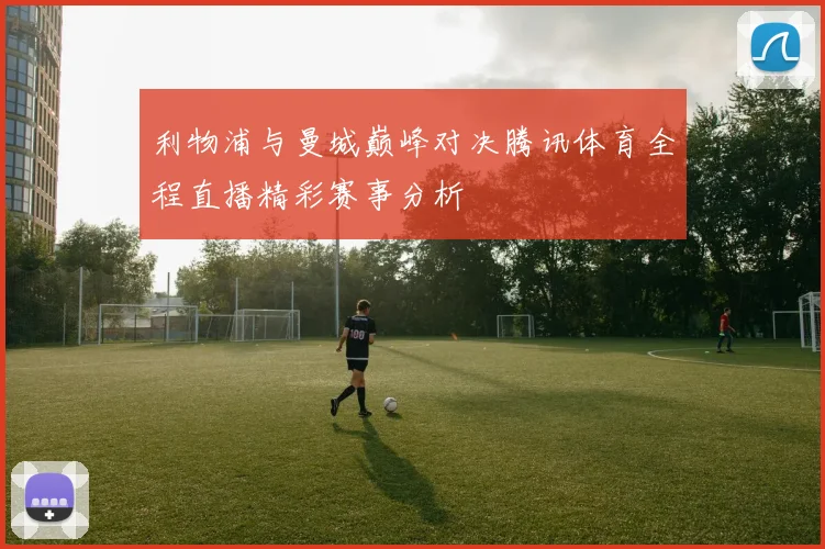 利物浦与曼城巅峰对决腾讯体育全程直播精彩赛事分析