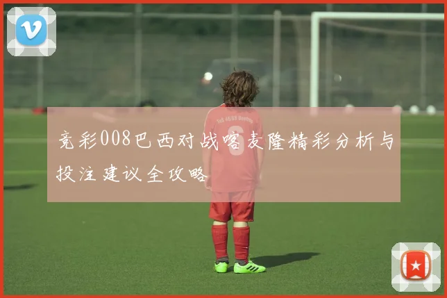 竞彩008巴西对战喀麦隆精彩分析与投注建议全攻略