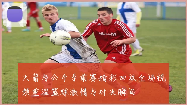 火箭与公牛季前赛精彩回放全场视频重温篮球激情与对决瞬间