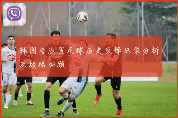 韩国与法国足球历史交锋记录分析及战绩回顾