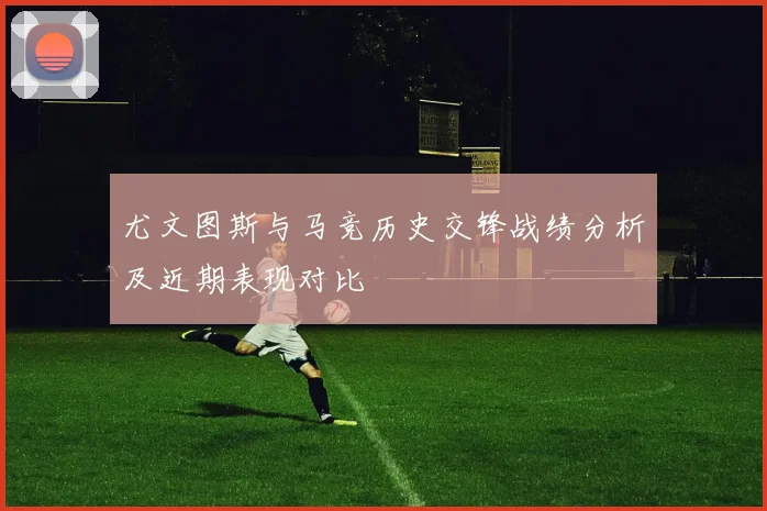 尤文图斯与马竞历史交锋战绩分析及近期表现对比