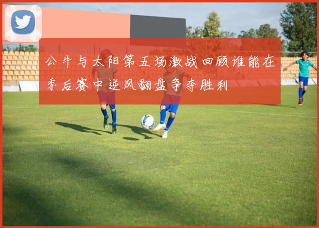 公牛与太阳第五场激战回顾谁能在季后赛中逆风翻盘争夺胜利