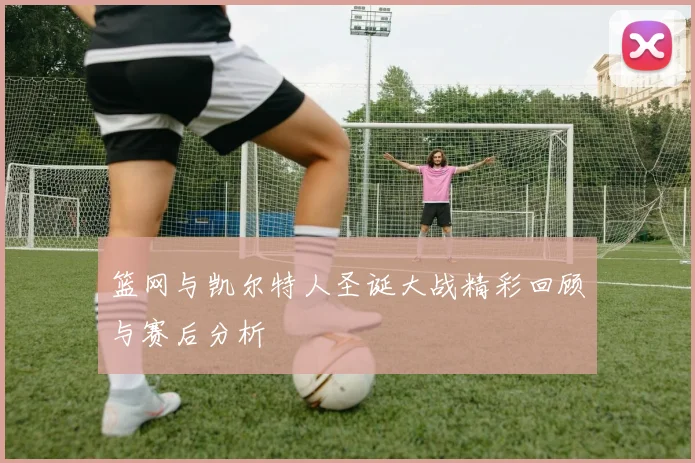 篮网与凯尔特人圣诞大战精彩回顾与赛后分析